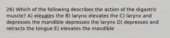 26) Which of the following describes the action of the digastric muscle? A) elevates the B) larynx elevates the C) larynx and depresses the mandible depresses the larynx D) depresses and retracts the tongue E) elevates the mandible