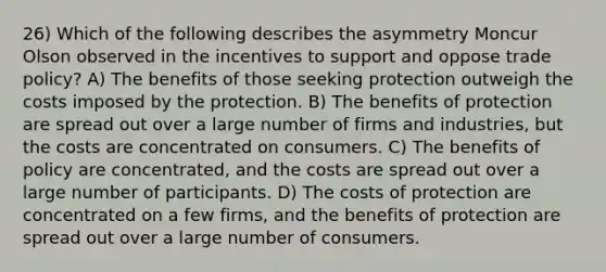 26) Which of the following describes the asymmetry Moncur Olson observed in the incentives to support and oppose trade policy? A) The benefits of those seeking protection outweigh the costs imposed by the protection. B) The benefits of protection are spread out over a large number of firms and industries, but the costs are concentrated on consumers. C) The benefits of policy are concentrated, and the costs are spread out over a large number of participants. D) The costs of protection are concentrated on a few firms, and the benefits of protection are spread out over a large number of consumers.