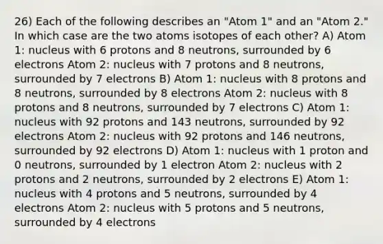 26) Each of the following describes an "Atom 1" and an "Atom 2." In which case are the two atoms isotopes of each other? A) Atom 1: nucleus with 6 protons and 8 neutrons, surrounded by 6 electrons Atom 2: nucleus with 7 protons and 8 neutrons, surrounded by 7 electrons B) Atom 1: nucleus with 8 protons and 8 neutrons, surrounded by 8 electrons Atom 2: nucleus with 8 protons and 8 neutrons, surrounded by 7 electrons C) Atom 1: nucleus with 92 protons and 143 neutrons, surrounded by 92 electrons Atom 2: nucleus with 92 protons and 146 neutrons, surrounded by 92 electrons D) Atom 1: nucleus with 1 proton and 0 neutrons, surrounded by 1 electron Atom 2: nucleus with 2 protons and 2 neutrons, surrounded by 2 electrons E) Atom 1: nucleus with 4 protons and 5 neutrons, surrounded by 4 electrons Atom 2: nucleus with 5 protons and 5 neutrons, surrounded by 4 electrons