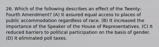 26. Which of the following describes an effect of the Twenty-Fourth Amendment? (A) It assured equal access to places of public accommodation regardless of race. (B) It increased the importance of the Speaker of the House of Representatives. (C) It reduced barriers to political participation on the basis of gender. (D) It eliminated poll taxes.