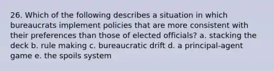 26. Which of the following describes a situation in which bureaucrats implement policies that are more consistent with their preferences than those of elected officials? a. stacking the deck b. rule making c. bureaucratic drift d. a principal-agent game e. the spoils system