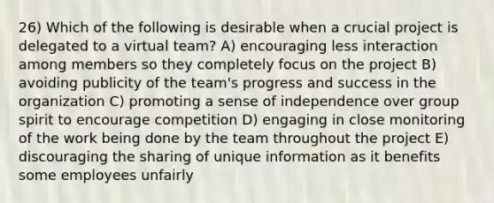 26) Which of the following is desirable when a crucial project is delegated to a virtual team? A) encouraging less interaction among members so they completely focus on the project B) avoiding publicity of the team's progress and success in the organization C) promoting a sense of independence over group spirit to encourage competition D) engaging in close monitoring of the work being done by the team throughout the project E) discouraging the sharing of unique information as it benefits some employees unfairly