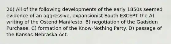 26) All of the following developments of the early 1850s seemed evidence of an aggressive, expansionist South EXCEPT the A) writing of the Ostend Manifesto. B) negotiation of the Gadsden Purchase. C) formation of the Know-Nothing Party. D) passage of the Kansas-Nebraska Act.