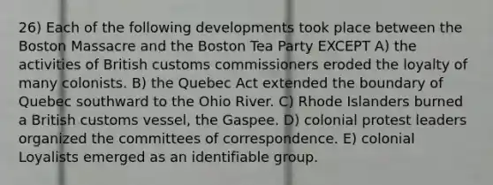 26) Each of the following developments took place between the Boston Massacre and the Boston Tea Party EXCEPT A) the activities of British customs commissioners eroded the loyalty of many colonists. B) the Quebec Act extended the boundary of Quebec southward to the Ohio River. C) Rhode Islanders burned a British customs vessel, the Gaspee. D) colonial protest leaders organized the committees of correspondence. E) colonial Loyalists emerged as an identifiable group.