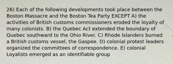 26) Each of the following developments took place between the Boston Massacre and the Boston Tea Party EXCEPT A) the activities of British customs commissioners eroded the loyalty of many colonists. B) the Quebec Act extended the boundary of Quebec southward to the Ohio River. C) Rhode Islanders burned a British customs vessel, the Gaspee. D) colonial protest leaders organized the committees of correspondence. E) colonial Loyalists emerged as an identifiable group