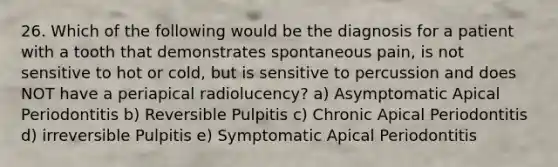 26. Which of the following would be the diagnosis for a patient with a tooth that demonstrates spontaneous pain, is not sensitive to hot or cold, but is sensitive to percussion and does NOT have a periapical radiolucency? a) Asymptomatic Apical Periodontitis b) Reversible Pulpitis c) Chronic Apical Periodontitis d) irreversible Pulpitis e) Symptomatic Apical Periodontitis