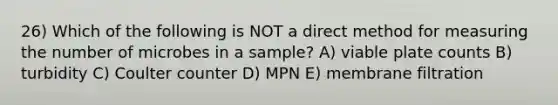 26) Which of the following is NOT a direct method for measuring the number of microbes in a sample? A) viable plate counts B) turbidity C) Coulter counter D) MPN E) membrane filtration