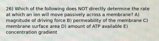 26) Which of the following does NOT directly determine the rate at which an ion will move passively across a membrane? A) magnitude of driving force B) permeability of the membrane C) membrane surface area D) amount of ATP available E) concentration gradient