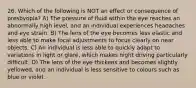 26. Which of the following is NOT an effect or consequence of presbyopia? A) The pressure of fluid within the eye reaches an abnormally high level, and an individual experiences headaches and eye strain. B) The lens of the eye becomes less elastic and less able to make focal adjustments to focus clearly on near objects. C) An individual is less able to quickly adapt to variations in light or glare, which makes night driving particularly difficult. D) The lens of the eye thickens and becomes slightly yellowed, and an individual is less sensitive to colours such as blue or violet.