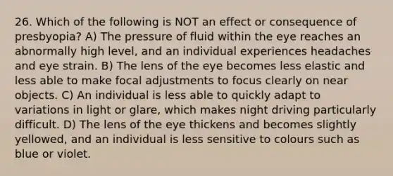 26. Which of the following is NOT an effect or consequence of presbyopia? A) The pressure of fluid within the eye reaches an abnormally high level, and an individual experiences headaches and eye strain. B) The lens of the eye becomes less elastic and less able to make focal adjustments to focus clearly on near objects. C) An individual is less able to quickly adapt to variations in light or glare, which makes night driving particularly difficult. D) The lens of the eye thickens and becomes slightly yellowed, and an individual is less sensitive to colours such as blue or violet.