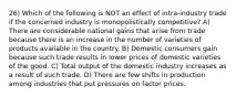 26) Which of the following is NOT an effect of intra-industry trade if the concerned industry is monopolistically competitive? A) There are considerable national gains that arise from trade because there is an increase in the number of varieties of products available in the country. B) Domestic consumers gain because such trade results in lower prices of domestic varieties of the good. C) Total output of the domestic industry increases as a result of such trade. D) There are few shifts in production among industries that put pressures on factor prices.