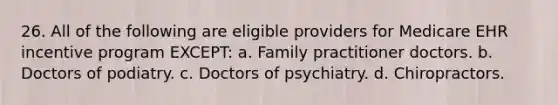 26. All of the following are eligible providers for Medicare EHR incentive program EXCEPT: a. Family practitioner doctors. b. Doctors of podiatry. c. Doctors of psychiatry. d. Chiropractors.