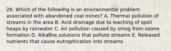 26. Which of the following is an environmental problem associated with abandoned coal mines? A. Thermal pollution of streams in the area B. Acid drainage due to leaching of spoil heaps by rainwater C. Air pollution caused by smog from ozone formation D. Alkaline solutions that pollute streams E. Released nutrients that cause eutrophication into streams