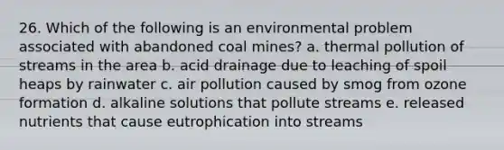 26. Which of the following is an environmental problem associated with abandoned coal mines? a. thermal pollution of streams in the area b. acid drainage due to leaching of spoil heaps by rainwater c. air pollution caused by smog from ozone formation d. alkaline solutions that pollute streams e. released nutrients that cause eutrophication into streams