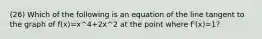 (26) Which of the following is an equation of the line tangent to the graph of f(x)=x^4+2x^2 at the point where f'(x)=1?