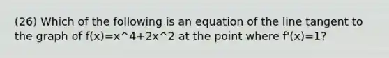 (26) Which of the following is an equation of the line tangent to the graph of f(x)=x^4+2x^2 at the point where f'(x)=1?