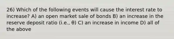 26) Which of the following events will cause the interest rate to increase? A) an open market sale of bonds B) an increase in the reserve deposit ratio (i.e., θ) C) an increase in income D) all of the above