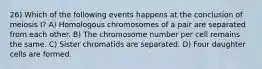 26) Which of the following events happens at the conclusion of meiosis I? A) Homologous chromosomes of a pair are separated from each other. B) The chromosome number per cell remains the same. C) Sister chromatids are separated. D) Four daughter cells are formed.