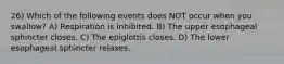 26) Which of the following events does NOT occur when you swallow? A) Respiration is inhibited. B) The upper esophageal sphincter closes. C) The epiglottis closes. D) The lower esophageal sphincter relaxes.