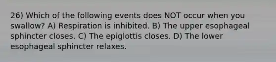 26) Which of the following events does NOT occur when you swallow? A) Respiration is inhibited. B) The upper esophageal sphincter closes. C) The epiglottis closes. D) The lower esophageal sphincter relaxes.