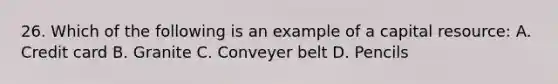 26. Which of the following is an example of a capital resource: A. Credit card B. Granite C. Conveyer belt D. Pencils