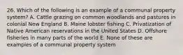 26. Which of the following is an example of a communal property system? A. Cattle grazing on common woodlands and pastures in colonial New England B. Maine lobster fishing C. Privatization of Native American reservations in the United States D. Offshore fisheries in many parts of the world E. None of these are examples of a communal property system