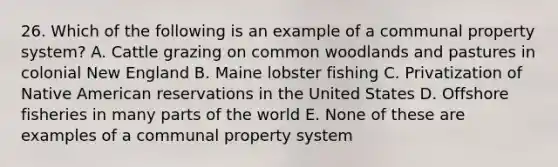 26. Which of the following is an example of a communal property system? A. Cattle grazing on common woodlands and pastures in colonial New England B. Maine lobster fishing C. Privatization of Native American reservations in the United States D. Offshore fisheries in many parts of the world E. None of these are examples of a communal property system