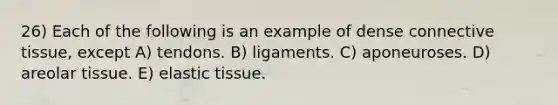 26) Each of the following is an example of dense connective tissue, except A) tendons. B) ligaments. C) aponeuroses. D) areolar tissue. E) elastic tissue.