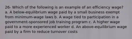 26- Which of the following is an example of an efficiency wage? a. A below-equilibrium wage paid by a small business exempt from minimum-wage laws b. A wage tied to participation in a government-sponsored job training program c. A higher wage paid to a more experienced worker d. An above-equilibrium wage paid by a firm to reduce turnover costs