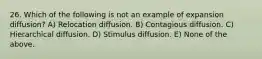 26. Which of the following is not an example of expansion diffusion? A) Relocation diffusion. B) Contagious diffusion. C) Hierarchical diffusion. D) Stimulus diffusion. E) None of the above.