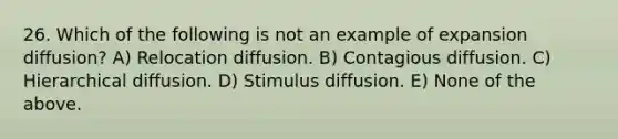 26. Which of the following is not an example of expansion diffusion? A) Relocation diffusion. B) Contagious diffusion. C) Hierarchical diffusion. D) Stimulus diffusion. E) None of the above.