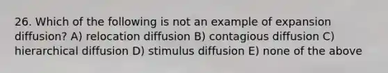 26. Which of the following is not an example of expansion diffusion? A) relocation diffusion B) contagious diffusion C) hierarchical diffusion D) stimulus diffusion E) none of the above