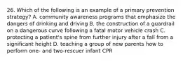 26. Which of the following is an example of a primary prevention strategy? A. community awareness programs that emphasize the dangers of drinking and driving B. the construction of a guardrail on a dangerous curve following a fatal motor vehicle crash C. protecting a patient's spine from further injury after a fall from a significant height D. teaching a group of new parents how to perform one- and two-rescuer infant CPR