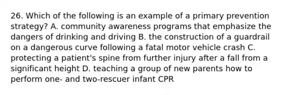 26. Which of the following is an example of a primary prevention strategy? A. community awareness programs that emphasize the dangers of drinking and driving B. the construction of a guardrail on a dangerous curve following a fatal motor vehicle crash C. protecting a patient's spine from further injury after a fall from a significant height D. teaching a group of new parents how to perform one- and two-rescuer infant CPR