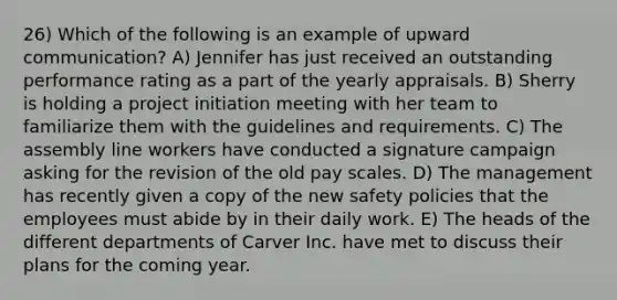 26) Which of the following is an example of upward communication? A) Jennifer has just received an outstanding performance rating as a part of the yearly appraisals. B) Sherry is holding a project initiation meeting with her team to familiarize them with the guidelines and requirements. C) The assembly line workers have conducted a signature campaign asking for the revision of the old pay scales. D) The management has recently given a copy of the new safety policies that the employees must abide by in their daily work. E) The heads of the different departments of Carver Inc. have met to discuss their plans for the coming year.