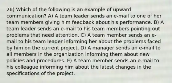 26) Which of the following is an example of upward communication? A) A team leader sends an e-mail to one of her team members giving him feedback about his performance. B) A team leader sends an e-mail to his team members pointing out problems that need attention. C) A team member sends an e-mail to his team leader informing her about the problems faced by him on the current project. D) A manager sends an e-mail to all members in the organization informing them about new policies and procedures. E) A team member sends an e-mail to his colleague informing him about the latest changes in the specifications of the project.