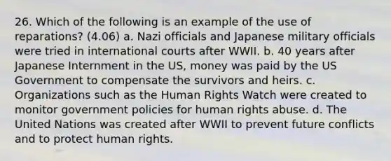 26. Which of the following is an example of the use of reparations? (4.06) a. Nazi officials and Japanese military officials were tried in international courts after WWII. b. 40 years after Japanese Internment in the US, money was paid by the US Government to compensate the survivors and heirs. c. Organizations such as the Human Rights Watch were created to monitor government policies for human rights abuse. d. The United Nations was created after WWII to prevent future conflicts and to protect human rights.