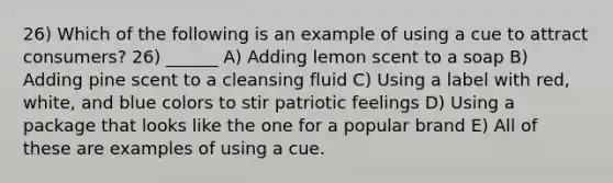 26) Which of the following is an example of using a cue to attract consumers? 26) ______ A) Adding lemon scent to a soap B) Adding pine scent to a cleansing fluid C) Using a label with red, white, and blue colors to stir patriotic feelings D) Using a package that looks like the one for a popular brand E) All of these are examples of using a cue.