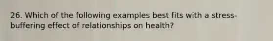 26. Which of the following examples best fits with a stress-buffering effect of relationships on health?