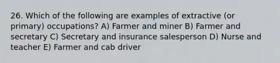 26. Which of the following are examples of extractive (or primary) occupations? A) Farmer and miner B) Farmer and secretary C) Secretary and insurance salesperson D) Nurse and teacher E) Farmer and cab driver