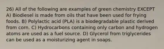 26) All of the following are examples of green chemistry EXCEPT A) Biodiesel is made from oils that have been used for frying foods. B) Polylactic acid (PLA) is a biodegradable plastic derived from corn. C) Hydrocarbons containing only carbon and hydrogen atoms are used as a fuel source. D) Glycerol from triglycerides can be used as a moisturizing agent in soaps.