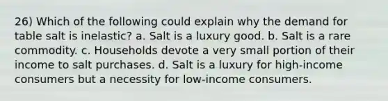 26) Which of the following could explain why the demand for table salt is inelastic? a. Salt is a luxury good. b. Salt is a rare commodity. c. Households devote a very small portion of their income to salt purchases. d. Salt is a luxury for high-income consumers but a necessity for low-income consumers.