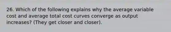 26. Which of the following explains why the average variable cost and average total cost curves converge as output increases? (They get closer and closer).