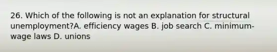 26. Which of the following is not an explanation for structural unemployment?A. efficiency wages B. job search C. minimum-wage laws D. unions