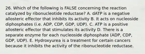 26. Which of the following is FALSE concerning the reaction catalyzed by ribonucleotide reductase? A. dATP is a negative allosteric effector that inhibits its activity B. It acts on nucleoside diphosphates (i.e. ADP, CDP, GDP, UDP). C. ATP is a positive allosteric effector that stimulates its activity D. There is a separate enzyme for each nucleoside diphosphate (ADP, CDP, GDP, UDP). E. Hydroxyurea is a treatment for certain cancers because it inhibits the activity of the ribonucleotide reductase.