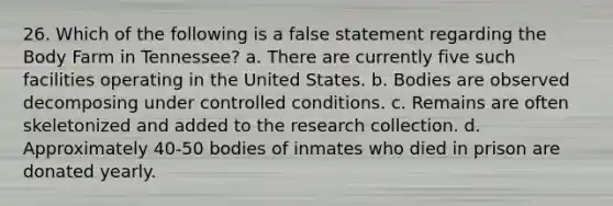 26. Which of the following is a false statement regarding the Body Farm in Tennessee? a. There are currently five such facilities operating in the United States. b. Bodies are observed decomposing under controlled conditions. c. Remains are often skeletonized and added to the research collection. d. Approximately 40-50 bodies of inmates who died in prison are donated yearly.