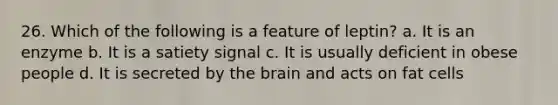 26. Which of the following is a feature of leptin? a. It is an enzyme b. It is a satiety signal c. It is usually deficient in obese people d. It is secreted by the brain and acts on fat cells