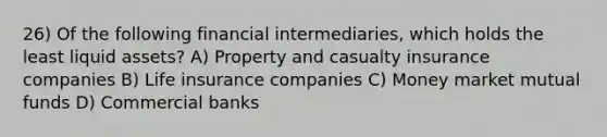 26) Of the following financial intermediaries, which holds the least liquid assets? A) Property and casualty insurance companies B) Life insurance companies C) Money market mutual funds D) Commercial banks