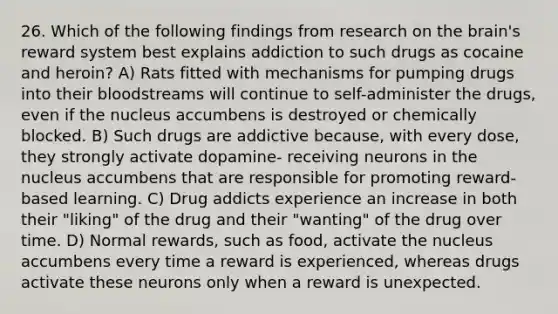 26. Which of the following findings from research on the brain's reward system best explains addiction to such drugs as cocaine and heroin? A) Rats fitted with mechanisms for pumping drugs into their bloodstreams will continue to self-administer the drugs, even if the nucleus accumbens is destroyed or chemically blocked. B) Such drugs are addictive because, with every dose, they strongly activate dopamine- receiving neurons in the nucleus accumbens that are responsible for promoting reward- based learning. C) Drug addicts experience an increase in both their "liking" of the drug and their "wanting" of the drug over time. D) Normal rewards, such as food, activate the nucleus accumbens every time a reward is experienced, whereas drugs activate these neurons only when a reward is unexpected.