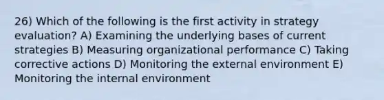 26) Which of the following is the first activity in strategy evaluation? A) Examining the underlying bases of current strategies B) Measuring organizational performance C) Taking corrective actions D) Monitoring the external environment E) Monitoring the internal environment